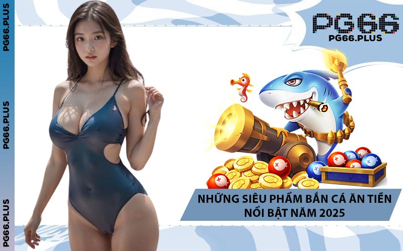 Những Siêu Phẩm Bắn Cá Ăn Tiền Nổi Bật Năm 2025